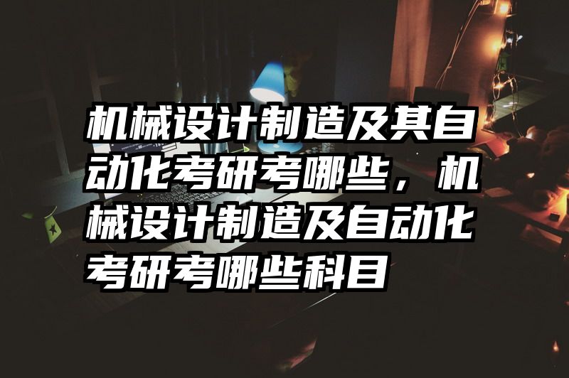 机械设计制造及其自动化考研考哪些,机械设计制造及自动化考研考哪些科目