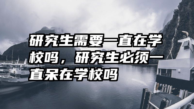 研究生需要一直在学校吗,研究生必须一直呆在学校吗