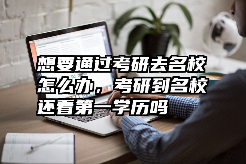 想要通过考研去名校怎么办，考研到名校还看第一学历吗