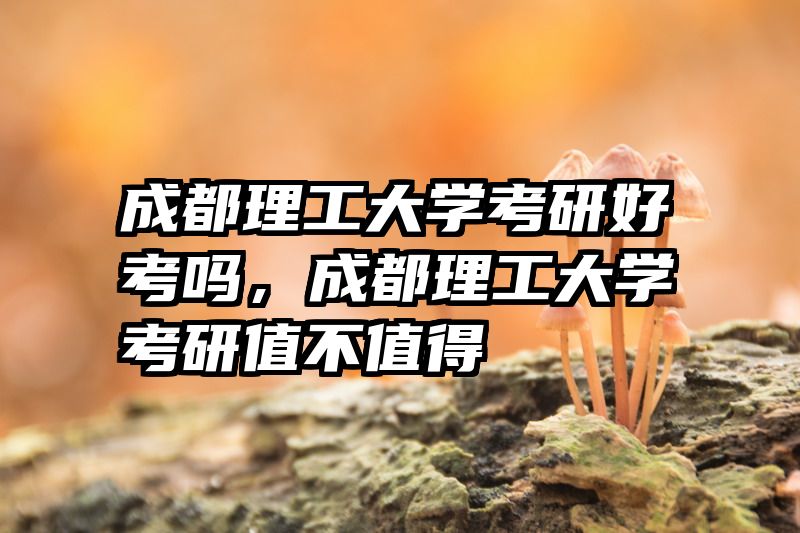 成都理工大学考研好考吗,成都理工大学考研值不值得