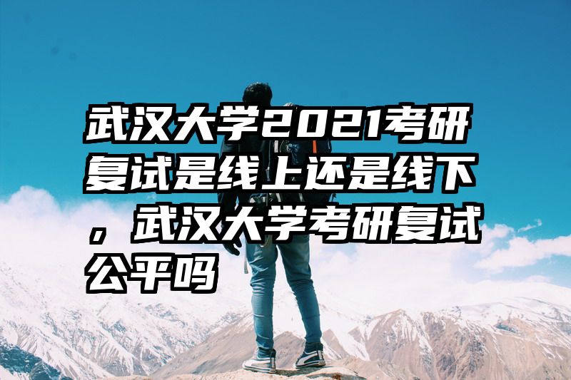 武汉大学2021考研复试是线上还是线下，武汉大学考研复试公平吗