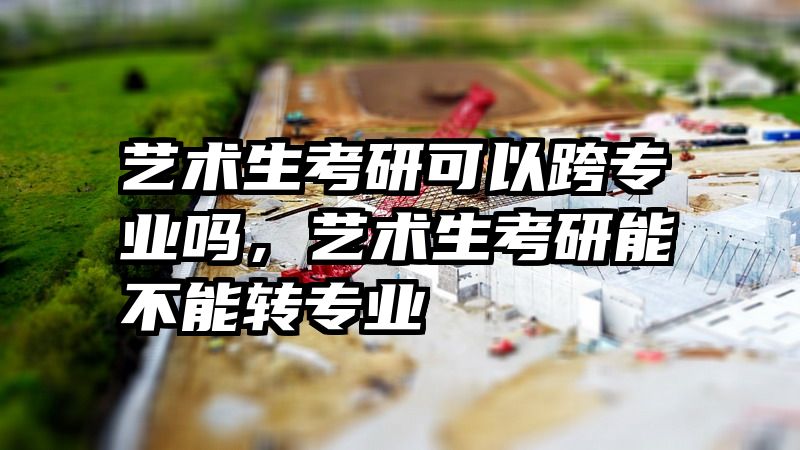 艺术生考研可以跨专业吗,艺术生考研能不能转专业