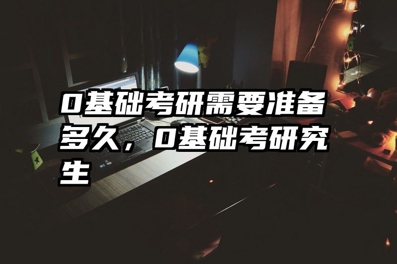 0基础考研需要准备多久,0基础考研究生