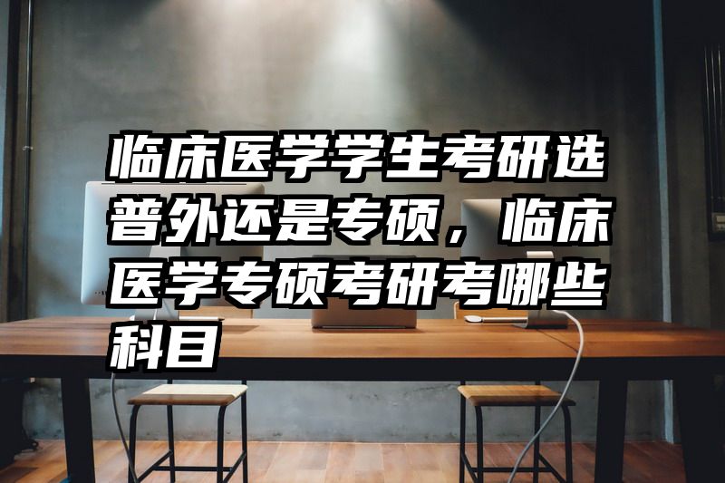 临床医学学生考研选普外还是专硕,临床医学专硕考研考哪些科目