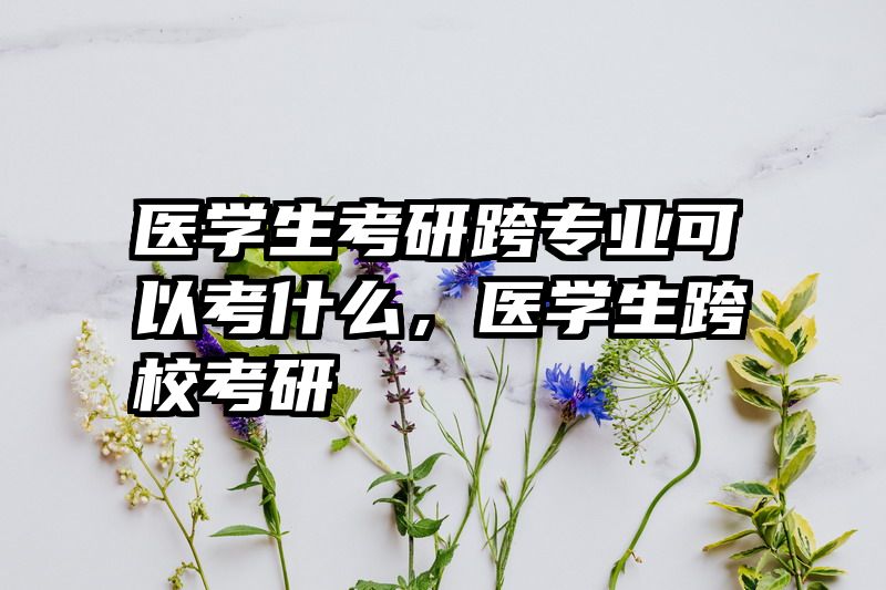 医学生考研跨专业可以考什么，医学生跨校考研