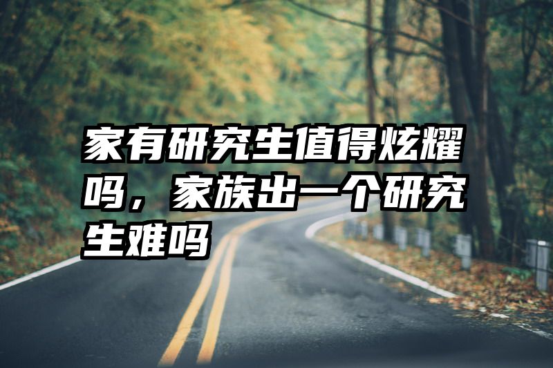 家有研究生值得炫耀吗,家族出一个研究生难吗