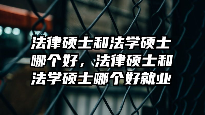 法律硕士和法学硕士哪个好,法律硕士和法学硕士哪个好就业