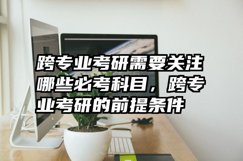 跨专业考研需要关注哪些必考科目,跨专业考研的前提条件