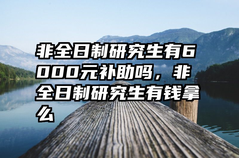 非全日制研究生有6000元补助吗,非全日制研究生有钱拿么