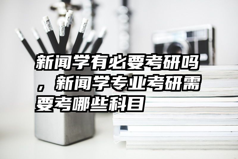 新闻学有必要考研吗，新闻学专业考研需要考哪些科目