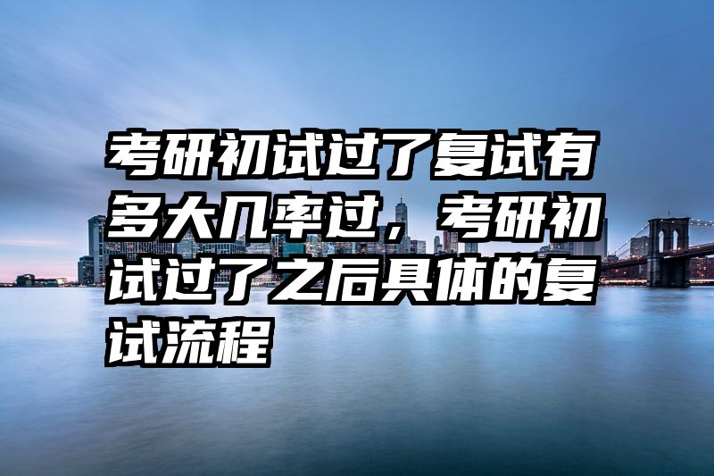 考研初试过了复试有多大几率过,考研初试过了之后具体的复试流程