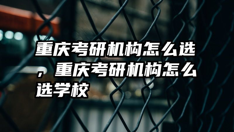重庆考研机构怎么选，重庆考研机构怎么选学校