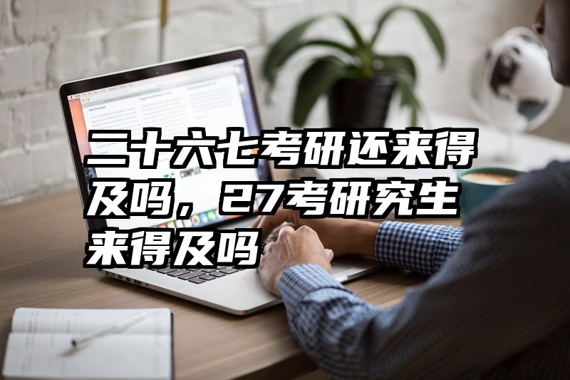 二十六七考研还来得及吗,27考研究生来得及吗
