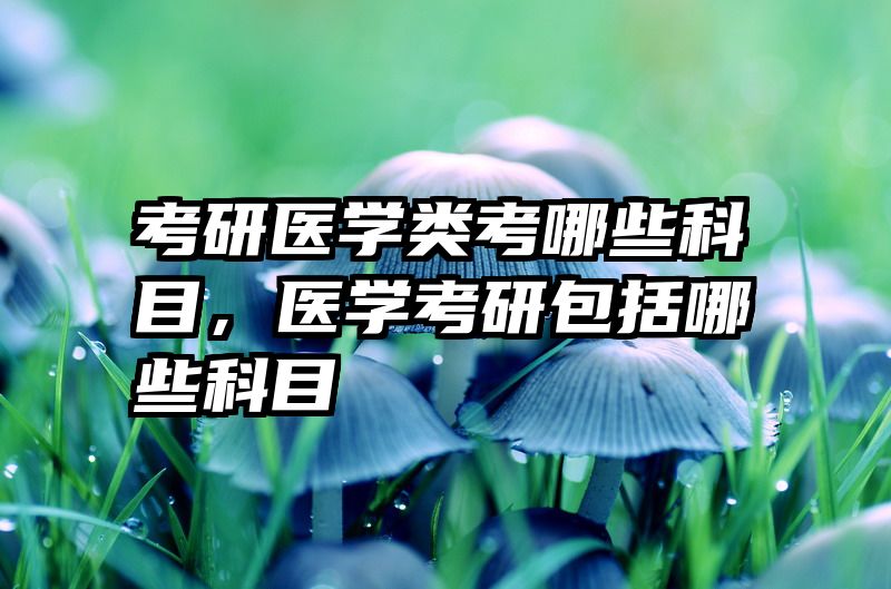 考研医学类考哪些科目，医学考研包括哪些科目