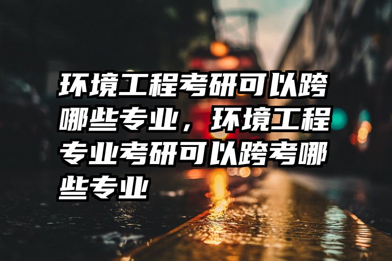 环境工程考研可以跨哪些专业，环境工程专业考研可以跨考哪些专业