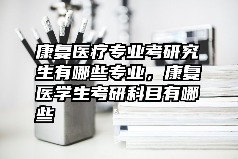 康复医疗专业考研究生有哪些专业，康复医学生考研科目有哪些