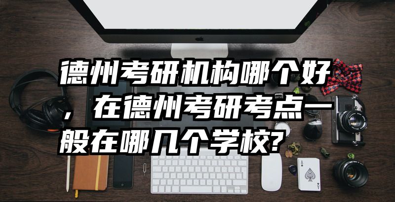 德州考研机构哪个好，在德州考研考点一般在哪几个学校?