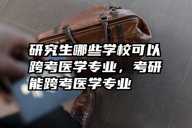研究生哪些学校可以跨考医学专业,考研能跨考医学专业