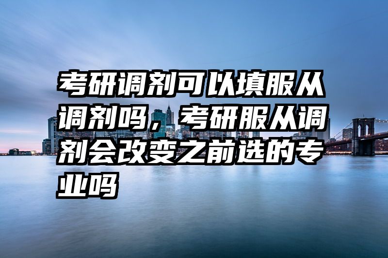 考研调剂可以填服从调剂吗，考研服从调剂会改变之前选的专业吗
