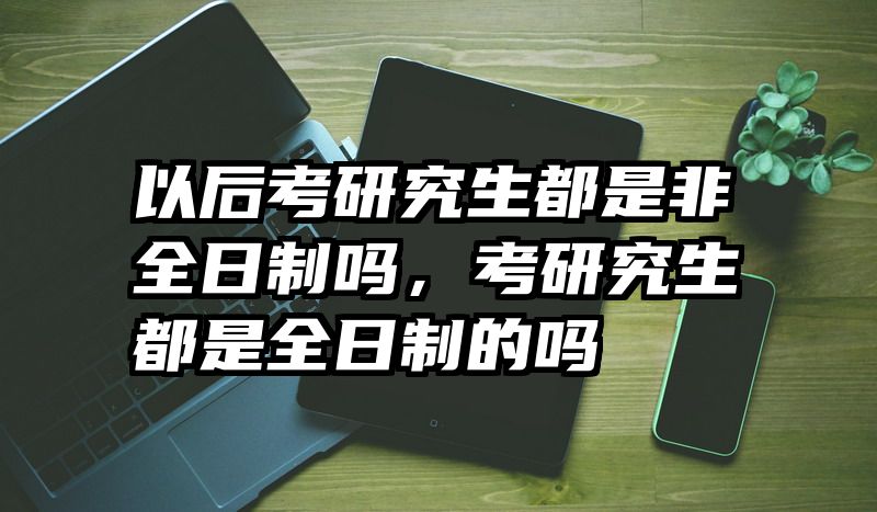 以后考研究生都是非全日制吗,考研究生都是全日制的吗