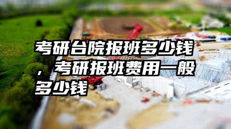 考研台院报班多少钱，考研报班费用一般多少钱