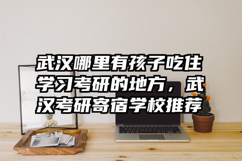 武汉哪里有孩子吃住学习考研的地方,武汉考研寄宿学校推荐