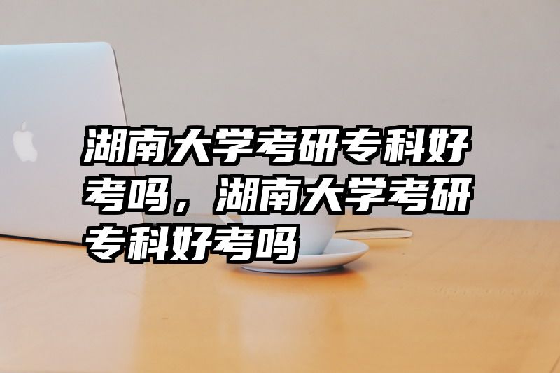 湖南大学考研专科好考吗，湖南大学考研专科好考吗