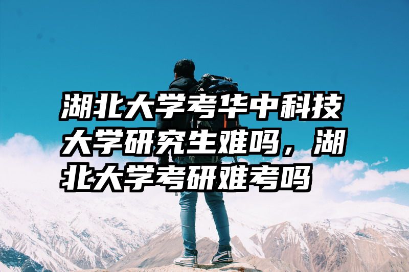 湖北大学考华中科技大学研究生难吗，湖北大学考研难考吗