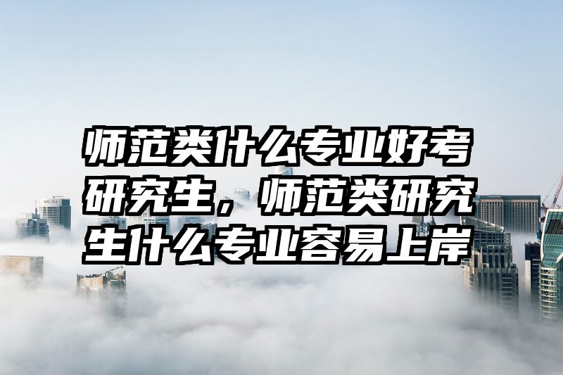 师范类什么专业好考研究生，师范类研究生什么专业容易上岸