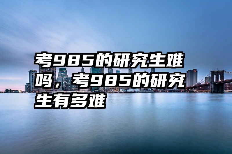 考985的研究生难吗,考985的研究生有多难