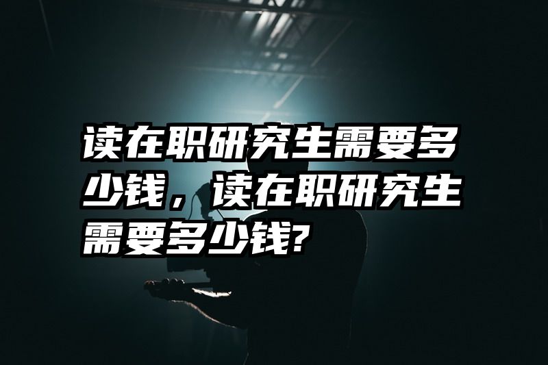 读在职研究生需要多少钱,读在职研究生需要多少钱?