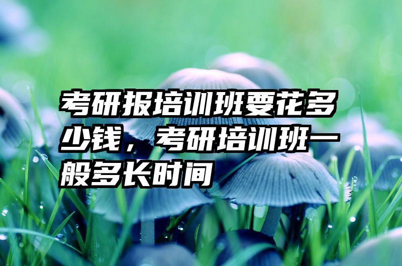 考研报培训班要花多少钱,考研培训班一般多长时间