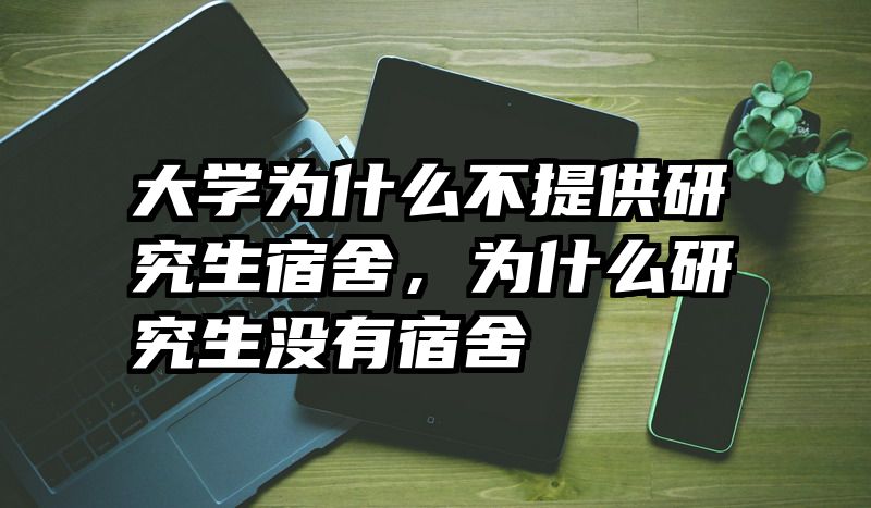 大学为什么不提供研究生宿舍,为什么研究生没有宿舍