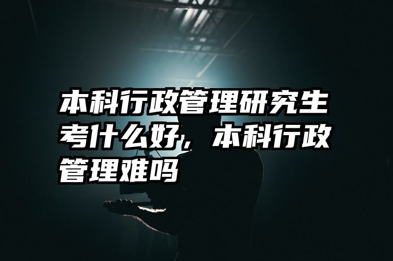 本科行政管理研究生考什么好，本科行政管理难吗