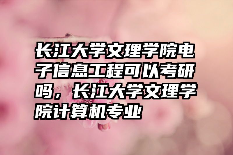 长江大学文理学院电子信息工程可以考研吗,长江大学文理学院计算机专业