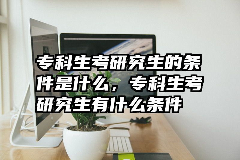 专科生考研究生的条件是什么,专科生考研究生有什么条件