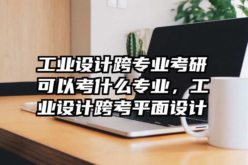 工业设计跨专业考研可以考什么专业，工业设计跨考平面设计