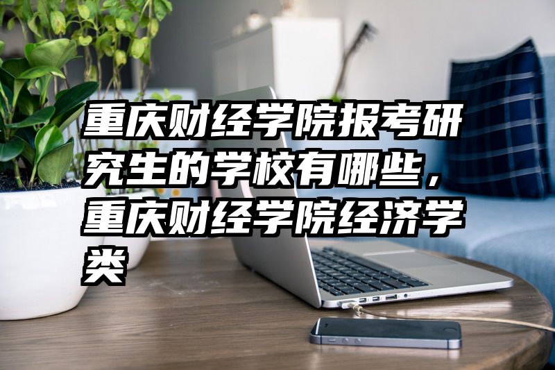 重庆财经学院报考研究生的学校有哪些,重庆财经学院经济学类