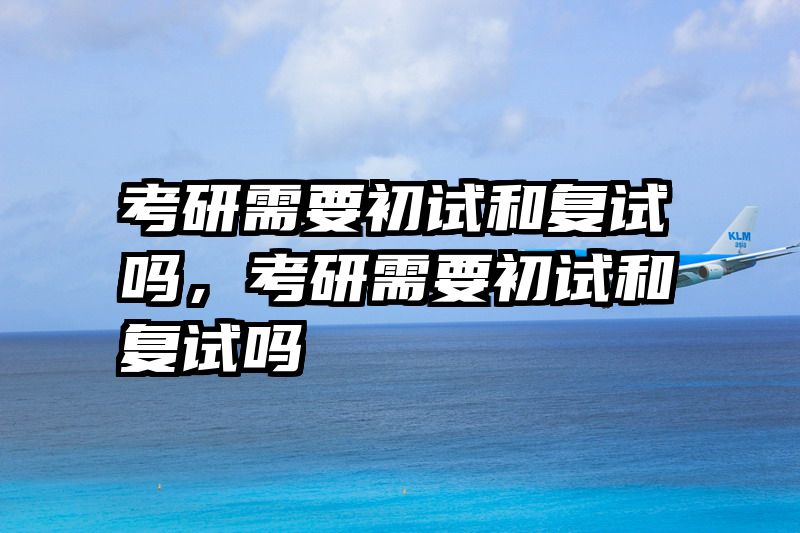 考研需要初试和复试吗，考研需要初试和复试吗