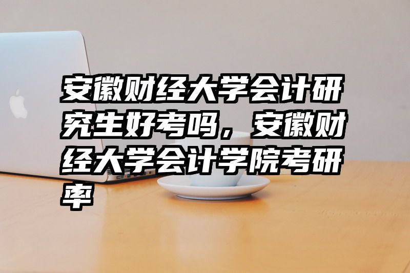 安徽财经大学会计研究生好考吗，安徽财经大学会计学院考研率