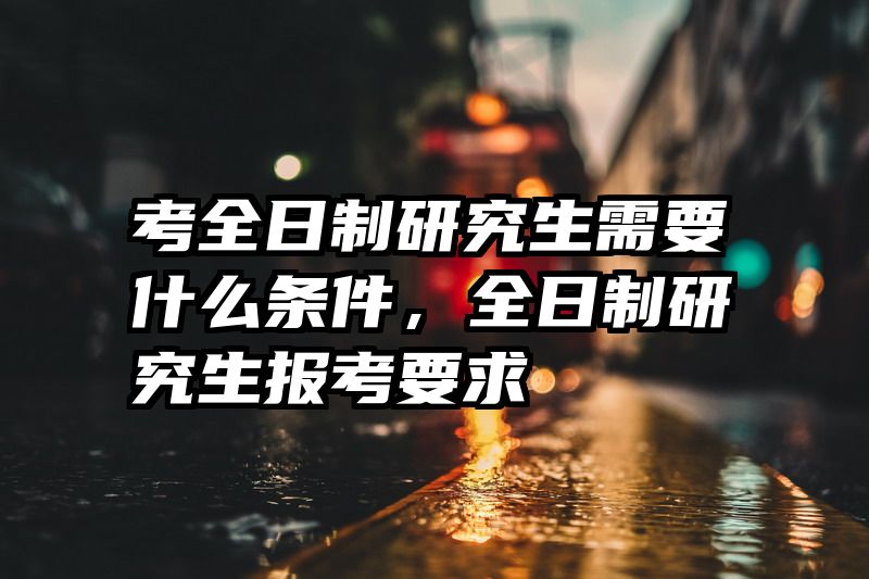 考全日制研究生需要什么条件，全日制研究生报考要求