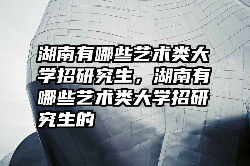 湖南有哪些艺术类大学招研究生，湖南有哪些艺术类大学招研究生的