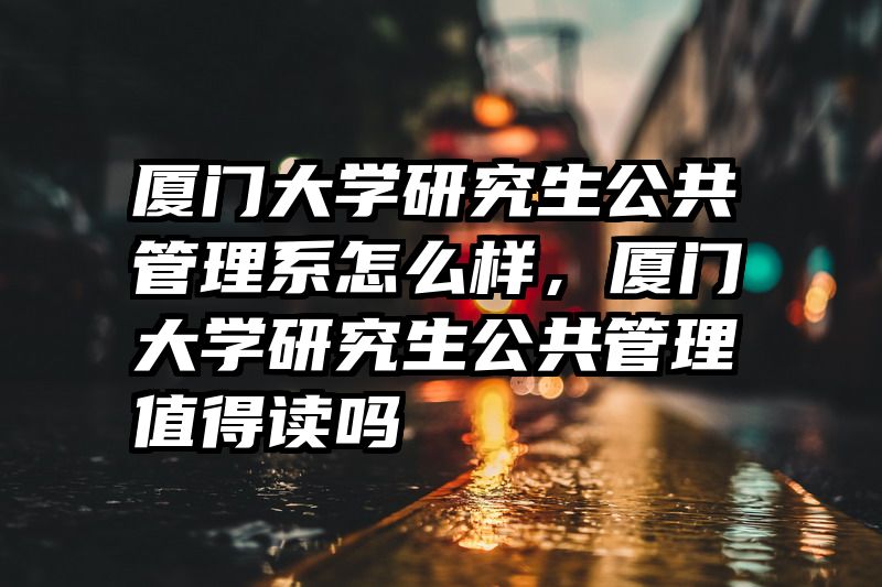厦门大学研究生公共管理系怎么样，厦门大学研究生公共管理值得读吗