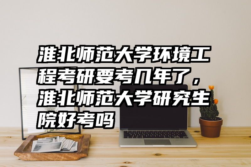 淮北师范大学环境工程考研要考几年了,淮北师范大学研究生院好考吗