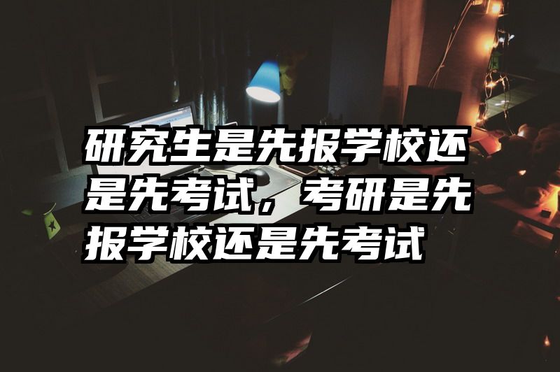 研究生是先报学校还是先考试,考研是先报学校还是先考试