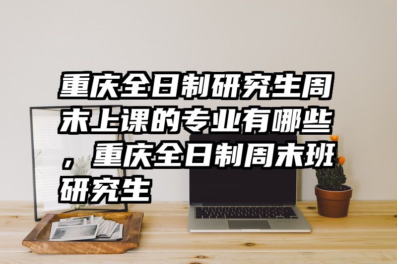 重庆全日制研究生周末上课的专业有哪些,重庆全日制周末班研究生