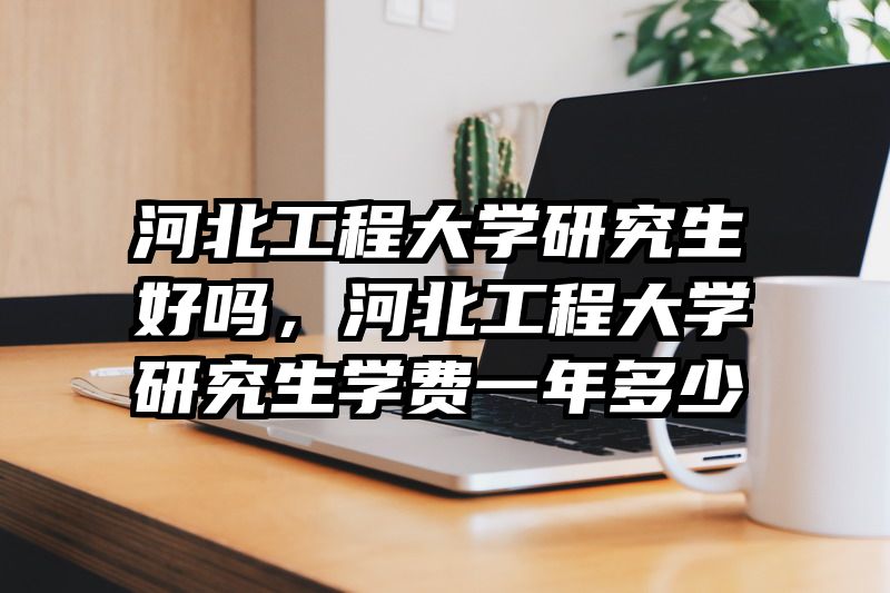 河北工程大学研究生好吗，河北工程大学研究生学费一年多少