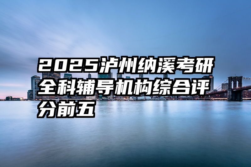 2025泸州纳溪考研全科辅导机构综合评分前五
