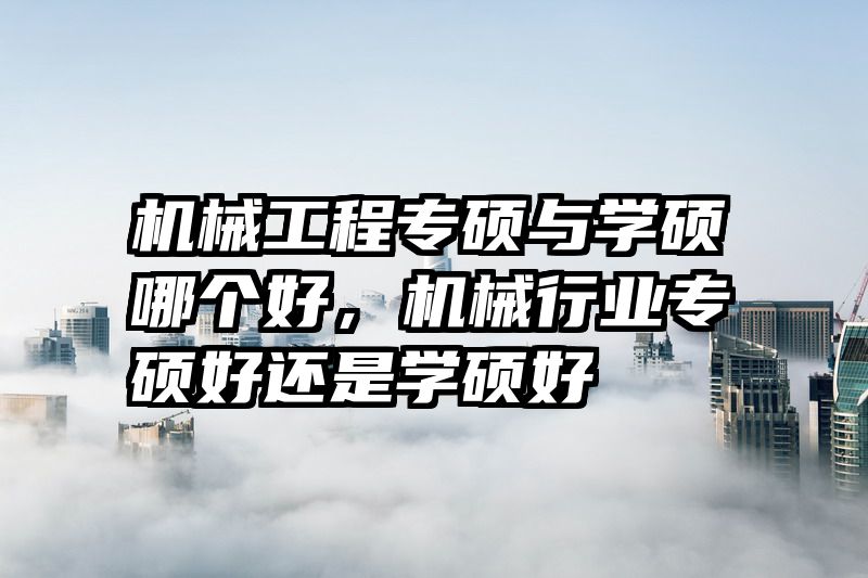 机械工程专硕与学硕哪个好，机械行业专硕好还是学硕好
