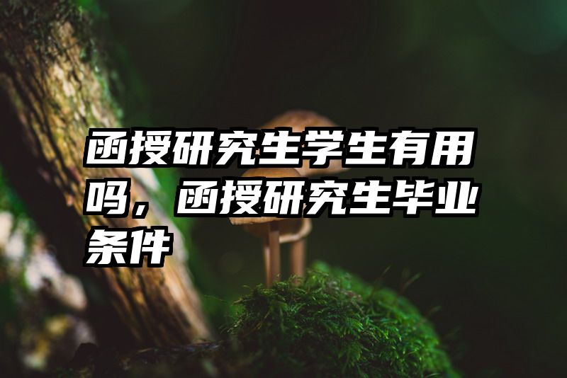 函授研究生学生有用吗,函授研究生毕业条件